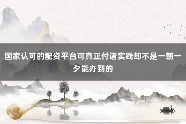 国家认可的配资平台可真正付诸实践却不是一朝一夕能办到的