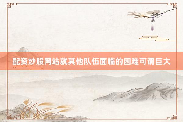 配资炒股网站就其他队伍面临的困难可谓巨大