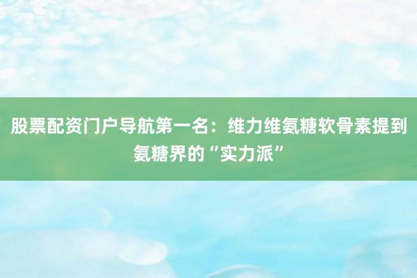股票配资门户导航第一名：维力维氨糖软骨素提到氨糖界的“实力派”