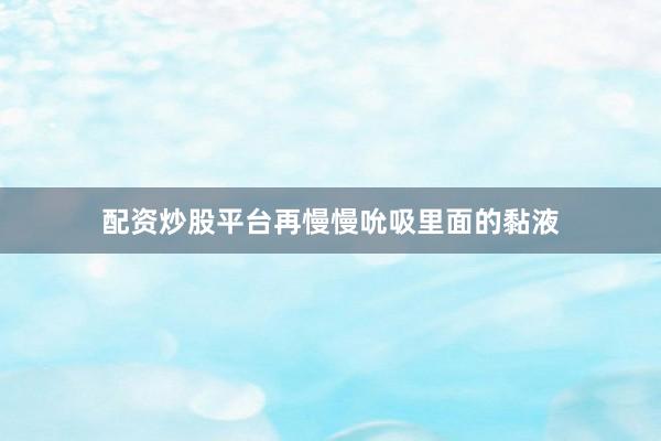 配资炒股平台再慢慢吮吸里面的黏液