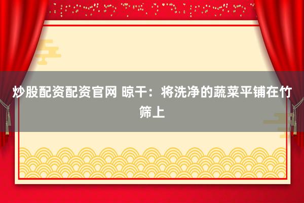 炒股配资配资官网 晾干：将洗净的蔬菜平铺在竹筛上