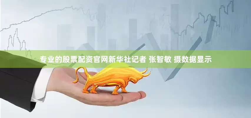 专业的股票配资官网新华社记者 张智敏 摄数据显示