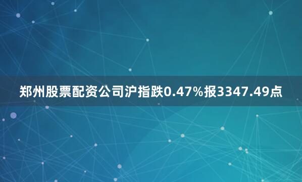郑州股票配资公司沪指跌0.47%报3347.49点