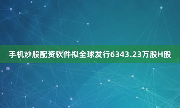 手机炒股配资软件拟全球发行6343.23万股H股