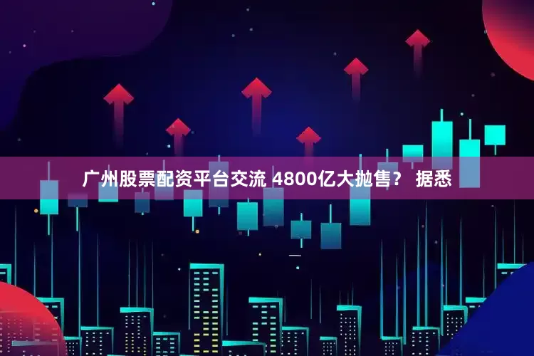 广州股票配资平台交流 　　4800亿大抛售？ 　　据悉