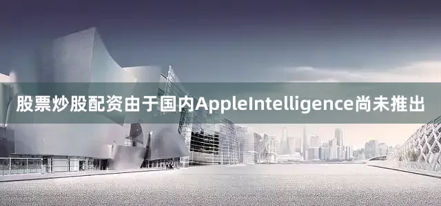 股票炒股配资由于国内AppleIntelligence尚未推出