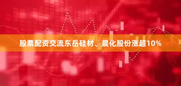 股票配资交流东岳硅材、晨化股份涨超10%