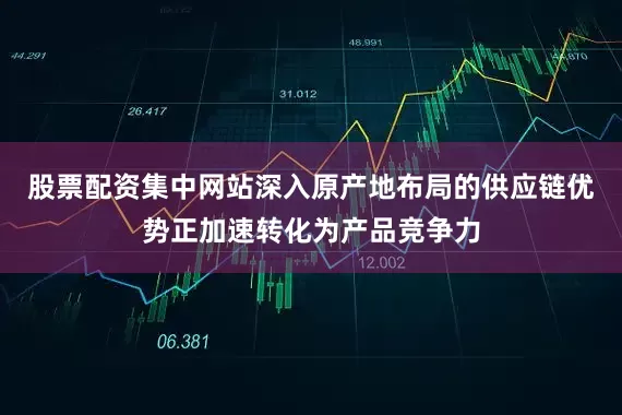 股票配资集中网站深入原产地布局的供应链优势正加速转化为产品竞争力