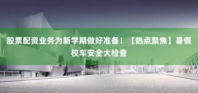 股票配资业务为新学期做好准备！【热点聚焦】暑假校车安全大检查