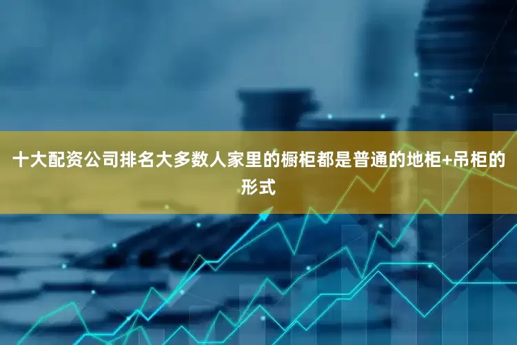 十大配资公司排名大多数人家里的橱柜都是普通的地柜+吊柜的形式