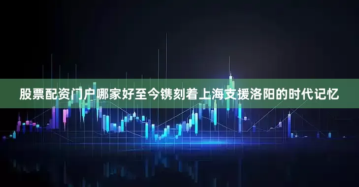 股票配资门户哪家好至今镌刻着上海支援洛阳的时代记忆