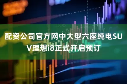 配资公司官方网中大型六座纯电SUV理想i8正式开启预订