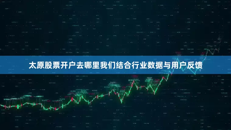 太原股票开户去哪里我们结合行业数据与用户反馈